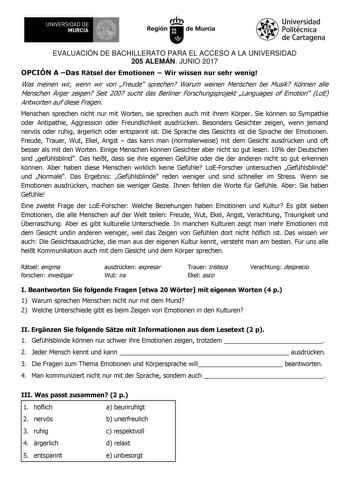 EVALUACIÓN DE BACHILLERATO PARA EL ACCESO A LA UNIVERSIDAD 205 ALEMÁN JUNIO 2017 OPCIÓN A Das Rtsel der Emotionen  Wir wissen nur sehr wenig Was meinen wir wenn wir von Freude sprechen Warum weinen Menschen bei Musik Knnen alle Menschen rger zeigen Seit 2007 sucht das Berliner Forschungsprojekt Languages of Emotion LoE Antworten auf diese Fragen Menschen sprechen nicht nur mit Worten sie sprechen auch mit ihrem Krper Sie knnen so Sympathie oder Antipathie Aggression oder Freundlichkeit ausdrcke…