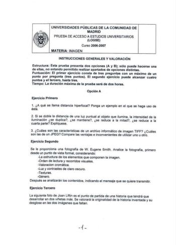 UNIVERSIDADES PÚBLICAS DE LA COMUNIDAD DE MADRID PRUEBA DE ACCESO A ESTUDIOS UNIVERSITARIOS LOGSE Curso 20062007 MATERIA IMAGEN INSTRUCCIONES GENERALES Y VALORACIÓN Estructura Esta prueba presenta dos opciones A y B sólo puede hacerse una de ellas no estando permitido realizar apartados de opciones distintas Puntuación El primer ejercicio consta de tres preguntas con un máximo de un punto por pregunta tres puntos El segundo ejercicio puede alcanzar cuatro puntos y el tercero hasta tres Tiempo L…