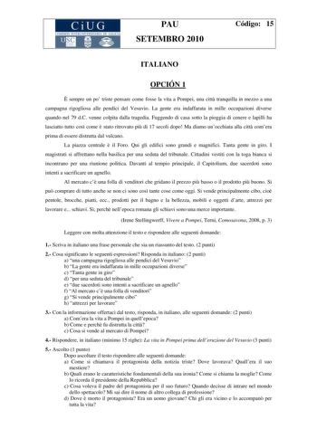 CiUG COMI IÓ INTERU IVER ITARIA DE GALI IA PAU SETEMBRO 2010 Código 15 ITALIANO OPCIÓN 1  sempre un po triste pensare come fosse la vita a Pompei una citt tranquilla in mezzo a una campagna rigogliosa alle pendici del Vesuvio La gente era indaffarata in mille occupazioni diverse quando nel 79 dC venne colpita dalla tragedia Fuggendo di casa sotto la pioggia di cenere e lapilli ha lasciatto tutto cos come  stato ritrovato pi di 17 secoli dopo Ma diamo unocchiata alla citt comera prima di essere …