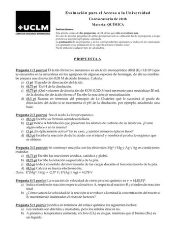 Evaluación para el Acceso a la Universidad Convocatoria de 2018 Materia QUÍMICA Instrucciones Esta prueba consta de dos propuestas A y B de las que sólo se resolverá una En caso de mezclar preguntas de ambas propuestas solo se calificarán las de la propuesta a la que pertenezca la primera pregunta contestada La puntuación de las preguntas y de los correspondientes apartados se indica en los enunciados Los apartados cuya puntuación no se especifica tienen el mismo valor Puede utilizarse cualquie…