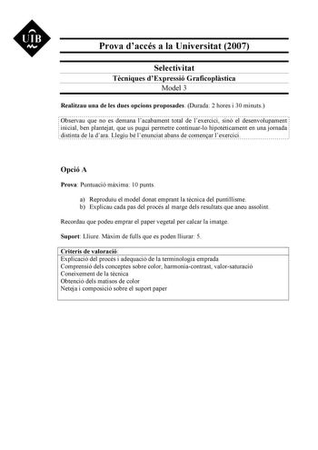 UIB M Prova daccés a la Universitat 2007 Selectivitat Tcniques dExpressió Graficoplstica Model 3 Realitzau una de les dues opcions proposades Durada 2 hores i 30 minuts Observau que no es demana lacabament total de lexercici sinó el desenvolupament inicial ben plantejat que us pugui permetre continuarlo hipotticament en una jornada distinta de la dara Llegiu bé lenunciat abans de comenar lexercici Opció A Prova Puntuació mxima 10 punts a Reproduu el model donat emprant la tcnica del puntillisme…