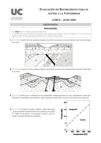 EVALUACIÓN DE BACHILLERATO PARA EL ACCESO A LA UNIVERSIDAD LOMCE  JULIO 2020 GEOLOGÍA INDICACIONES  Elija cinco de los 10 ejercicios que se proponen  Si contesta más ejercicios de los necesarios para realizar este examen solo se corregirán los cinco primeros según el orden en que aparezcan resueltos en el cuadernillo de examen 1 2 PUNTOS A partir del corte geológico adjunto describa la secuencia de acontecimientos que han tenido lugar en la zona 2 2 PUNTOS A partir del corte geológico adjunto d…