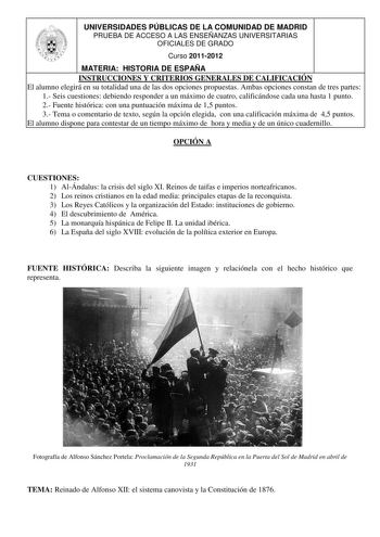 UNIVERSIDADES PÚBLICAS DE LA COMUNIDAD DE MADRID PRUEBA DE ACCESO A LAS ENSEÑANZAS UNIVERSITARIAS OFICIALES DE GRADO Curso 20112012 MATERIA HISTORIA DE ESPAÑA INSTRUCCIONES Y CRITERIOS GENERALES DE CALIFICACIÓN El alumno elegirá en su totalidad una de las dos opciones propuestas Ambas opciones constan de tres partes 1 Seis cuestiones debiendo responder a un máximo de cuatro calificándose cada una hasta 1 punto 2 Fuente histórica con una puntuación máxima de 15 puntos 3 Tema o comentario de text…