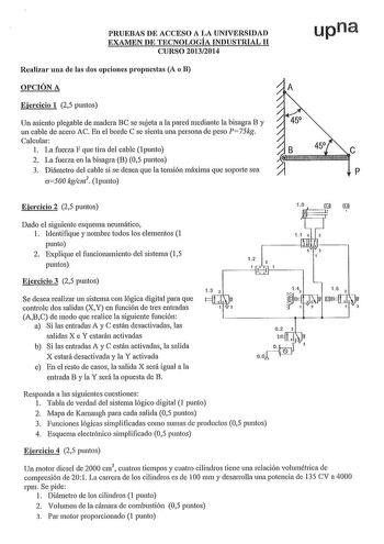 PRUEBAS DE ACCESO A LA UNIVERSIDAD EXAMEN DE TECNOLOGÍA INDUSTRIAL 11 CURSO 20132014 Realizar una de las dos opciones propuestas A o B OPCIÓN A Ejercicio 1 25 puntos Un asiento plegable de madera BC se sujeta a la pared mediante la bisagra B y un cable de acero AC En el borde C se sienta una persona de peso P75kg Calcular 1 La fuerza F que tira del cable 1 punto 2 La fuerza en la bisagra B 05 puntos 3 Diámetro del cable si se desea que la tensión máxima que sopo1ie sea a500 kgcnl punto upna e p…