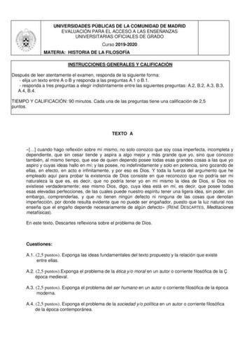 UNIVERSIDADES PÚBLICAS DE LA COMUNIDAD DE MADRID EVALUACIÓN PARA EL ACCESO A LAS ENSEÑANZAS UNIVERSITARIAS OFICIALES DE GRADO Curso 20192020 MATERIA HISTORIA DE LA FILOSOFÍA INSTRUCCIONES GENERALES Y CALIFICACIÓN Después de leer atentamente el examen responda de la siguiente forma  elija un texto entre A o B y responda a las preguntas A1 o B1  responda a tres preguntas a elegir indistintamente entre las siguientes preguntas A2 B2 A3 B3 A4 B4 TIEMPO Y CALIFICACIÓN 90 minutos Cada una de las preg…