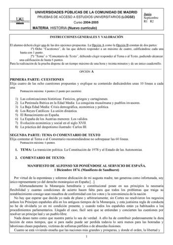 UNIVERSIDADES PÚBLICAS DE LA COMUNIDAD DE MADRID PRUEBAS DE ACCESO A ESTUDIOS UNIVERSITARIOS LOGSE UNIVERSIDAD AUTONOMA Curso 20042005 MATERIA HISTORIA Nuevo currículo Junio Septiembre R1 R2 INSTRUCCIONES GENERALES Y VALORACIÓN El alumno deberá elegir una de las dos opciones propuestas La Opción A como la Opción B constan de dos partes 1 Ocho Cuestiones de las que deberá responder a un máximo de cuatro calificándose cada una hasta con 1 punto 2 Tema o Comentario de Texto debiendo elegir respond…