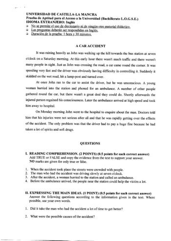 UNIVERSIDAD DE CASTILLALA MANCHA Prueba de Aptitud para el Acceso a la Universidad Bachillerato LOGSE IDIOMA EXTRANJERO Inglés 1J No se permite el uso de diccionario ni de ningún otro material didáctico 1J Las preguntas deberán ser respondidas en Inglés 1J Duración de la prueba 1 hora y 30 minutos A CAR ACCIDENT It was raining heavily as John was walking up the hill towards the bus station at seven oclock on a Saturday moming At this early hour there wasnt much traffic and there werent many peo…