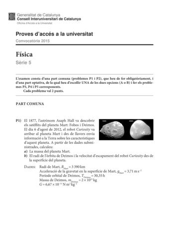 Generalitat de Catalunya Consell lnteruniversitari de Catalunya Oficina dAccés a la Universitat Proves daccés a la universitat Convocatria 2015 Física Srie 5 Lexamen consta duna part comuna problemes P1 i P2 que heu de fer obligatriament i duna part optativa de la qual heu descollir UNA de les dues opcions A o B i fer els problemes P3 P4 i P5 corresponents Cada problema val 2 punts PART COMUNA P1 El 1877 lastrnom Asaph Hall va descobrir els satlits del planeta Mart Fobos i Deimos El dia 6 dagos…