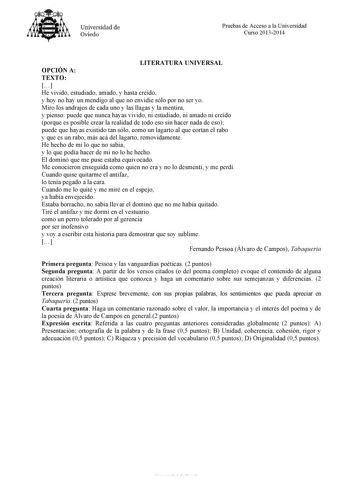 Universidad de Oviedo Pruebas de Acceso a la Universidad Curso 20132014 LITERATURA UNIVERSAL OPCIÓN A TEXTO  He vivido estudiado amado y hasta creído y hoy no hay un mendigo al que no envidie sólo por no ser yo Miro los andrajos de cada uno y las llagas y la mentira y pienso puede que nunca hayas vivido ni estudiado ni amado ni creído porque es posible crear la realidad de todo eso sin hacer nada de eso puede que hayas existido tan sólo como un lagarto al que cortan el rabo y que es un rabo más…