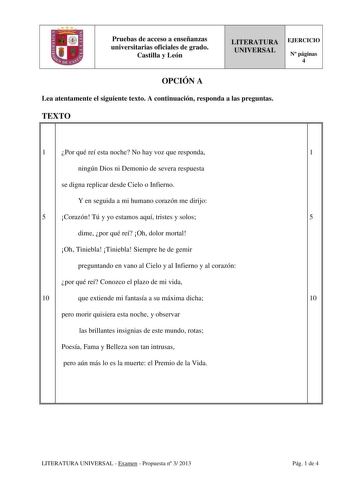 Pruebas de acceso a enseñanzas universitarias oficiales de grado Castilla y León LITERATURA UNIVERSAL EJERCICIO N páginas 4 OPCIÓN A Lea atentamente el siguiente texto A continuación responda a las preguntas TEXTO 1 Por qué reí esta noche No hay voz que responda 1 ningún Dios ni Demonio de severa respuesta se digna replicar desde Cielo o Infierno Y en seguida a mi humano corazón me dirijo 5 Corazón Tú y yo estamos aquí tristes y solos 5 dime por qué reí Oh dolor mortal Oh Tiniebla Tiniebla Siem…