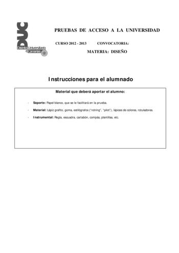 PRUEBAS DE ACCESO A LA UNIVERSIDAD CURSO 2012  2013 CONVOCATORIA MATERIA DISEÑO Instrucciones para el alumnado Material que deberá aportar el alumno  Soporte Papel blanco que se le facilitará en la prueba  Material Lápiz grafito goma estilógrafos rotring pilot lápices de colores rotuladores  Instrumental Regla escuadra cartabón compás plantillas etc PRUEBAS DE ACCESO A LA UNIVERSIDAD CURSO 2012  2013 CONVOCATORIA MATERIA DISEÑO Esquema de la prueba Una única parte dos opciones elegir una Opción…