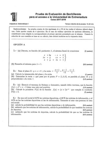 Prueba de Evaluación de Bachillerato para el acceso a la Universidad de Extremadura Curso 20172018 Aslgnjtura Matemáticas 11 Tiempo máximo de laprueba 1h30 mln Instrucciones La prueba consta de dos opciones A y B de las cuales el alumno deberá elegir una Cada opción consta de 4 ejercicios En el caso de realizar ejercicios de opciones diferentes se considerará como elegida la correspondiente al primer ejercicio presentado por el alumno Cuando la solución de una cuestión se base en un cálculo ést…