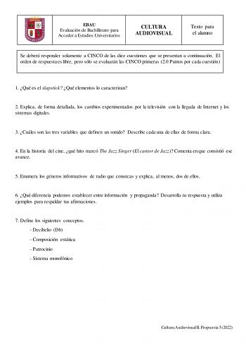 EBAU Evaluación de Bachillerato para Acceder a Estudios Universitarios CULTURA AUDIOVISUAL Texto para el alumno Se deberá responder solamente a CINCO de las diez cuestiones que se presentan a continuación El orden de respuesta es libre pero sólo se evaluarán las CINCO primeras 20 Puntos por cada cuestión 1 Qué es el slapstick  Qué elementos lo caracterizan 2 Explica de forma detallada los cambios experimentados por la televisión con la llegada de Internet y los sistemas digitales 3 Cuáles son l…