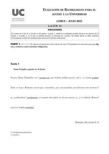 EVALUACIÓN DE BACHILLERATO PARA EL ACCESO A LA UNIVERSIDAD LOMCE  JULIO 2022 LATÍN II INDICACIONES El examen de Latín II se divide en dos partes la parte 1 donde los estudiantes podrán alcanzar un máximo de 8 puntos y la parte 2 en la que se podrán alcanzar un máximo de 2 puntos En ambas partes se debe contestar correctamente a todas las cuestiones para alcanzar la máxima calificación PARTE 1 8 PUNTOS Se ofrecen al alumno dos textos latinos de unas 3540 palabras de extensión para que elija uno …