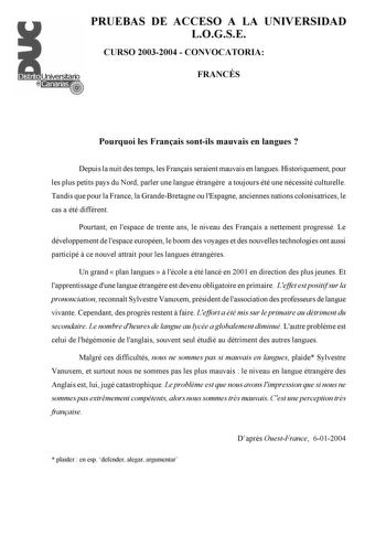 PRUEBAS DE ACCESO A LA UNIVERSIDAD LOGSE CURSO 20032004  CONVOCATORIA FRANCÉS Pourquoi les Franais sontils mauvais en langues  Depuis la nuit des temps les Franais seraient mauvais en langues Historiquement pour les plus petits pays du Nord parler une langue étrangre a toujours été une nécessité culturelle Tandis que pour la France la GrandeBretagne ou lEspagne anciennes nations colonisatrices le cas a été différent Pourtant en lespace de trente ans le niveau des Franais a nettement progressé L…