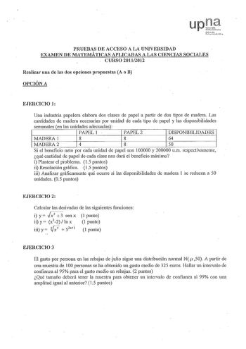 PRUEBAS DE ACCESO A LA UNIVERSIDAD EXAMEN DE 1IATEMÁTICAS APLICADAS A LAS CIENCIAS SOCIALES CURSO 20112012 Realizar una de las dos opciones propuestas A o B OPCIÓN A EJERCICIO 1 Una industria papelera elabora dos clases de papel a pmiir de dos tipos de madera Las cantidades de madera necesarias por unidad de cada tipo de papel y las disponibilidades semanales en las unidades adecuadas PAPEL 1 PAPEL2 DISPONIBILIDADES MADERA 1 8 8 64 MADERA2 4 8 50 Si el beneficio neto por cada unidad de papel so…