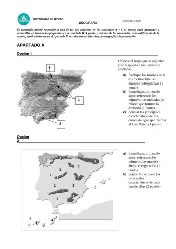 UNIVERSIDAD DE OVIEDO GEOGRAFÍA PRUEBAS DE ACCESO A LA UNIVERSIDAD Curso 20042005 El alumnado deberá responder a una de las dos opciones en los Apartados A y C 3 puntos cada Apartado y desarrollar un tema de los propuestos en el Apartado B 4 puntos Además de los contenidos en la calificación de la prueba particularmente en el Apartado B se valorará la redacción la ortografía y la puntuación APARTADO A Opción 1 11 2 3 Observe el mapa que se adjuntan y de respuesta a los siguientes apartados a Ex…