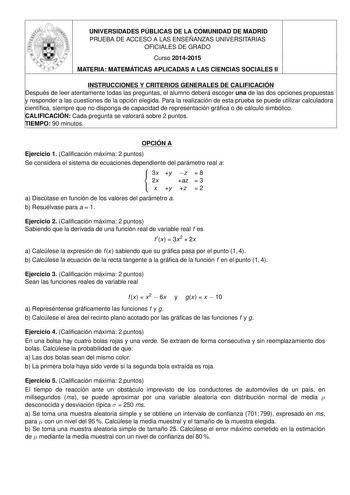 UNIVERSIDADES PÚBLICAS DE LA COMUNIDAD DE MADRID  11s PRUEBA DE ACCESO A LAS ENSEÑANZAS UNIVERSITARIAS OFICIALES DE GRADO Curso 20142015 MATERIA MATEMÁTICAS APLICADAS A LAS CIENCIAS SOCIALES II INSTRUCCIONES Y CRITERIOS GENERALES DE CALIFICACIÓN Después de leer atentamente todas las preguntas el alumno deberá escoger una de las dos opciones propuestas y responder a las cuestiones de la opción elegida Para la realización de esta prueba se puede utilizar calculadora científica siempre que no disp…