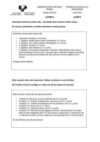 emntaubalzazu Universidad Euskal Herriko del País Vasco Unibertsitatea UNIBERTSITATERA SARTZEKO PROBAK 2010eko UZTAILA LATINA II PRUEBAS DE ACCESO A LA UNIVERSIDAD JULIO 2010 LATÍN II Azterketa honek bi aukera ditu Horietako bati erantzun behar diozu Ez ahaztu azterketako orrialde bakoitzean kodea jartzea Azterketa honek parte hauek ditu  Testuaren itzulpena 05 puntu  1 galdera esaldi baten analisi sintaktikoa 01 puntu  2 galdera hiru hitzen analisi morfologikoa 01 puntu  3 galdera lexikoa 01 p…