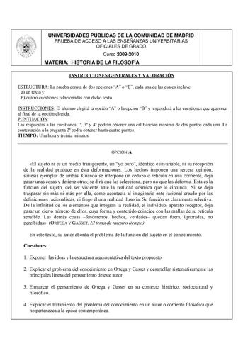 UNIVERSIDADES PÚBLICAS DE LA COMUNIDAD DE MADRID PRUEBA DE ACCESO A LAS ENSEÑANZAS UNIVERSITARIAS OFICIALES DE GRADO Curso 20092010 MATERIA HISTORIA DE LA FILOSOFÍA INSTRUCCIONES GENERALES Y VALORACIÓN ESTRUCTURA La prueba consta de dos opciones A o B cada una de las cuales incluye a un texto y b cuatro cuestiones relacionadas con dicho texto INSTRUCCIONES El alumno elegirá la opción A o la opción B y responderá a las cuestiones que aparecen al final de la opción elegida PUNTUACIÓN Las respuest…