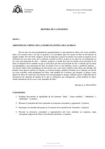 UNJVERSIDAD DE ÚVJEDO Pruebas de Acceso a la Universidad Curso 20112012 HISTORIA DE LA FILOSOFÍA Opción A ARISTÓTELES CRÍTICA DE LA TEORÍA PLATÓNICA DE LAS IDEAS Pero lo que con más perplejidad nos preguntaríamos es qué aportan las ideas a las cosas sensibles tanto a las eternas como a las que se generan y se corrompen pues no causan en ellas ni movimiento ni ningún cambio Por otro lado tampoco sirven de nada para conocer las demás cosas pues ni siquiera son la substancia de esas otras cosas de…