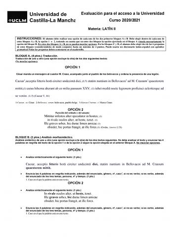 Evaluación para el acceso a la Universidad Curso 20202021 Materia LATÍN II INSTRUCCIONES El alumno debe realizar una opción de cada uno de los dos primeros bloques A y B Debe elegir dentro de cada uno de estos bloques A y B la opción 1 o 2 teniendo en cuenta que en estos dos bloques la opción ejercitada en el bloque A vincula necesariamente la opción del bloque B En estos dos bloques A y B no se pueden mezclar opciones En los bloques C y D el alumno debe elegir dos de las 6 preguntas de estos b…