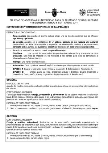 UNIVERSIDAD DE 1 MURCIA 1 Ih Región de Murcia Universidad Politécnica de Cartagena PRUEBAS DE ACCESO A LA UNIVERSIDAD PARA EL ALUMNADO DE BACHILLERATO 143 DIBUJO ARTÍSTICO II SEPTIEMBRE 2014 INSTRUCCIONES Y CRITERIOS GENERALES DE CALIFICACIÓN ESTRUCTURA Y OPCIONALIDAD  Para realizar esta prueba el alumno deberá elegir una de las dos opciones que se ofrecen opción A y opción B  La prueba consiste en la realización de un dibujo basado en un modelo del natural desarrollando en esta demostración la…