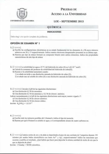 PRUEBAS DE ACCESO A LA UNIVERSIDAD UNIVERSIDAD DE CANTABRIA LOE  SEPTIEMBRE 2013 QUÍMICA INDICACIONES Debe elegir una opción completa de problemas OPCIÓN DE EXAMEN N 1 l 2 PUNTOS a Escribe las configuraciones electrónicas en su estado fundamental de los elementos A y B cuyos números atómicos son 38 y 17 respectivamente Indica cuantos electrones desapareados presentan en su última capa b Razona que tipo de enlace formará un compuesto binario entre ambos elementos Indica dos propiedades caracterí…