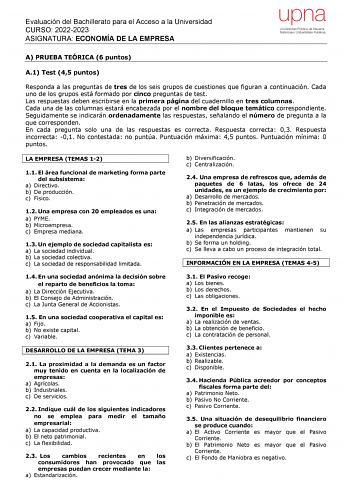 Evaluación del Bachillerato para el Acceso a la Universidad CURSO 20222023 ASIGNATURA ECONOMÍA DE LA EMPRESA A PRUEBA TEÓRICA 6 puntos A1 Test 45 puntos Responda a las preguntas de tres de los seis grupos de cuestiones que figuran a continuación Cada uno de los grupos está formado por cinco preguntas de test Las respuestas deben escribirse en la primera página del cuadernillo en tres columnas Cada una de las columnas estará encabezada por el nombre del bloque temático correspondiente Seguidamen…