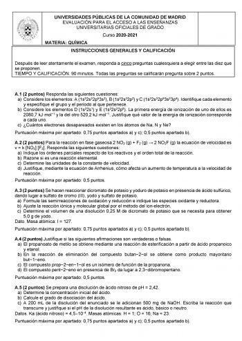 UNIVERSIDADES PÚBLICAS DE LA COMUNIDAD DE MADRID EVALUACIÓN PARA EL ACCESO A LAS ENSEÑANZAS UNIVERSITARIAS OFICIALES DE GRADO Curso 20202021 MATERIA QUÍMICA INSTRUCCIONES GENERALES Y CALIFICACIÓN Después de leer atentamente el examen responda a cinco preguntas cualesquiera a elegir entre las diez que se proponen TIEMPO Y CALIFICACIÓN 90 minutos Todas las preguntas se calificarán pregunta sobre 2 puntos A1 2 puntos Responda las siguientes cuestiones a Considere los elementos A 1s22s22p63s2 B 1s2…