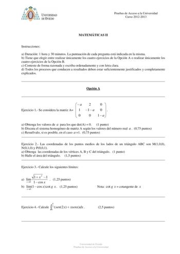 Pruebas de Acceso a la Universidad Curso 20122013 MATEMÁTICAS II Instrucciones a Duración 1 hora y 30 minutos La puntuación de cada pregunta está indicada en la misma b Tiene que elegir entre realizar únicamente los cuatro ejercicios de la Opción A o realizar únicamente los cuatro ejercicios de la Opción B c Conteste de forma razonada y escriba ordenadamente y con letra clara d Todos los procesos que conducen a resultados deben estar suficientemente justificados y completamente explicados Opció…