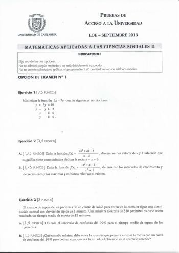 PRUEBAS DE ACCESO A LA UNIVERSIDAD UNIVERSIDAD DE CANTABRIA LOESEPTIEMBRE 2013 MATEMÁTICAS ÁPLiciADAS  LAS CiENCiS SOCIALE II INDICACIONES Elija una de las dos opciones No se admitirá ningún resultado si no está debidamente razonado No se permite calculadora g ráfica ni programable  Está prohibido el uso de teléfonos móviles OPCION DE EXAMEN N 1 Eiercicio 1 35 PUNTOS Minimizar la función 2x  7y con las siguientes restricciones X  3y S 10 X  y 2 X  y  O Eiercicio 2 3 5 PUNTOS ax22x  4 A  175 PUN…