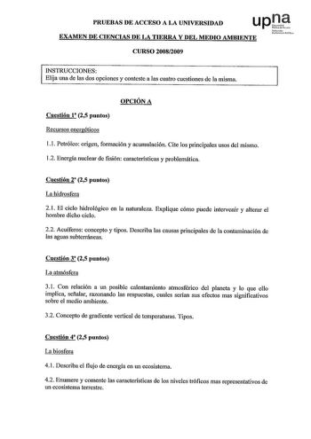 PRUEBAS DE ACCESO A LA UNIVERSIDAD EXAMEN DE CIENCIAS DE LA TIERRA Y DEL MEDIO AMBIENTE CURSO 20082009 uNa1fmouio rti1o INSTRUCCIONES Elija una de las dos opciones y conteste a las cuatro cuestiones de la misma OPCIÓN A Cuestión 1 25 puntos Recursos energéticos 11 Petróleo origen formación y acumulación Cite los principales usos del mismo 12 Energía nuclear de fisión características y problemática Cuestión 2 25 puntos La hidrosfera 21 El ciclo hidrológico en la naturaleza Explique cómo puede in…