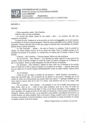 UNIVERSIDAD DE LA RIOJA Prueba de Acceso a la Universidad LOGSE Curso 20082009 Convocatoria  Septiembre ASIGNATURA LENGUA CASTELLANA Y LITERATURA OPCIÓN A TEXTO Estoy esperando cadete dice Gamboa Alberto vuelve a mirar la alfombra  La muerte del cadete Arana no fue casual dice  Lo mataron Ha sido una venganza mi teniente Levantó los ojos Gamboa no se ha movido su rostro está impasible no revela sorpresa ni curiosidad No le hace ninguna pregunta Tiene las manos apoyadas en las rodil1as los pies …