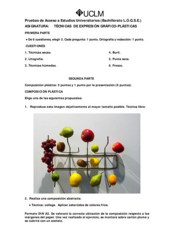 UCLM Pruebas de Acceso a Estudios Universitarios Bachillerato LOGSE ASIGNATURA TÉCNICAS DE EXPRESIÓN GRÁFICOPLÁSTICAS PRIMERA PARTE  De 6 cuestiones elegir 3 Cada pregunta 1 punto Ortografía y redacción 1 punto CUESTIONES 1 Técnicas secas 4 Buril 2 Litografía 5 Punta seca 3 Técnicas húmedas 6 Fresco SEGUNDA PARTE Composición plástica 5 puntos y 1 punto por la presentación 6 puntos COMPOSICIÓN PLÁSTICA Elige una de las siguientes propuestas 1 Reproduce esta imagen objetivamente al mayor tamaño p…