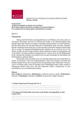 Pruebas de Acceso a Enseñanzas Universitarias Oficiales de Grado Materia Alemán Instrucciones A Deberá responder en alemán a las cuestiones B No podrá utilizar diccionario ni ningún otro material didáctico C La puntuación de cada pregunta está indicada en la misma Opción A bergewicht bergewicht bei Kindern und Jugendlichen ist ein Problem das immer mehr um sich greift Inzwischen sind etwa 20 Prozent der Kinder in der Bundesrepublik heute bergewichtig Die Tendenz ist steigend  Fachleute sprechen…