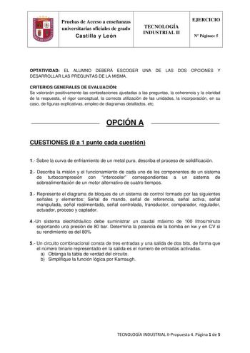 Pruebas de Acceso a enseñanzas universitarias oficiales de grado Castilla y León TECNOLOGÍA INDUSTRIAL II EJERCICIO N Páginas 5 OPTATIVIDAD EL ALUMNO DEBERÁ ESCOGER UNA DE LAS DOS OPCIONES Y DESARROLLAR LAS PREGUNTAS DE LA MISMA CRITERIOS GENERALES DE EVALUACIÓN Se valorarán positivamente las contestaciones ajustadas a las preguntas la coherencia y la claridad de la respuesta el rigor conceptual la correcta utilización de las unidades la incorporación en su caso de figuras explicativas empleo d…