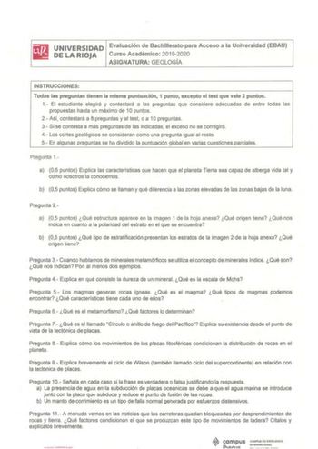 iliJ UNIVERSIDAD Evaluación de Bachillerato para Acceso a la Universidad EBAU lil DELARIOJA Curso Académico 20192020 ASIGNATURA GEOLOGÍA INSTRUCCIONES Todas las preguntas tienen la misma puntuación 1 punto excepto el test que vale 2 puntos 1 El estudiante elegirá y contestará a las preguntas que considere adecuadas de entre todas las propuestas hasta un máximo de 1Opuntos 2 Así contestará a 8 preguntas y al test o a 10 preguntas 3 Si se contesta a más preguntas de las indicadas el exceso no se …