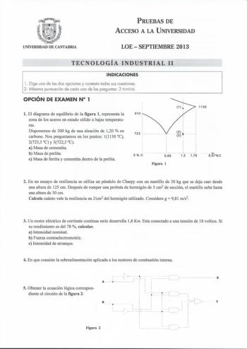 UNIVERSIDAD DE CANTABRIA PRUEBAS DE ACCESO A LA UNIVERSIDAD LOE  SEPTIEMBRE 2013 TECNOLOGÍA INDUSTRIAL 11 INDICACIONES l  Elige una de las dos opciones y contesta todas sus cuestiones 2  Máxima puntuación de cada una de las preguntas 2 PUNTOS OPCIÓN DE EXAMEN N 1 l El diagrama de equilibrio de la figura 1 representa la zona de los aceros en estado sólido a bajas temperaturas Disponemos de 300 kg de una aleación de 120  en carbono Nos preguntamos en los puntos 11130 C 27235 C y 37225 C a Masa de…