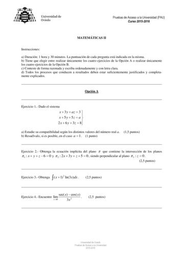 Universidad de Oviedo Pruebas de Acceso a la Universidad PAU Curso 20152016 MATEMÁTICAS II Instrucciones a Duración 1 hora y 30 minutos La puntuación de cada pregunta está indicada en la misma b Tiene que elegir entre realizar únicamente los cuatro ejercicios de la Opción A o realizar únicamente los cuatro ejercicios de la Opción B c Conteste de forma razonada y escriba ordenadamente y con letra clara d Todos los procesos que conducen a resultados deben estar suficientemente justificados y comp…