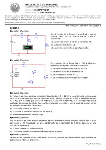 UNIVERSIDAD DE ZARAGOZA PRUEBA DE ACCESO A ESTUDIOS UNIVERSITARIOS  JUNIO DE 2009 EJERCICIO DE ELECTROTECNIA TIEMPO DISPONIBLE 1 hora 30 minutos Se valorará el buen uso del vocabulario y la adecuada notación científica que los correctores podrán bonificar con un máximo de un punto Por los errores ortográficos la falta de limpieza en la presentación y la redacción defectuosa podrá bajarse la calificación hasta un punto en casos extremadamente graves podrá penalizarse la puntuación hasta con dos …