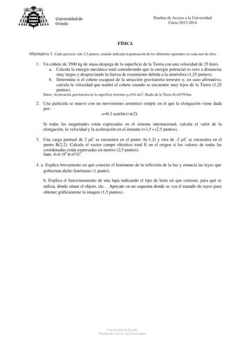 Universidad de Oviedo Pruebas de Acceso a la Universidad Curso 20132014 FÍSICA Alternativa 1 Cada ejercicio vale 25 puntos estando indicada la puntuación de los diferentes apartados en cada uno de ellos 1 Un cohete de 3500 kg de masa despega de la superficie de la Tierra con una velocidad de 25 kms a Calcula la energía mecánica total considerando que la energía potencial es cero a distancias muy largas y despreciando la fuerza de rozamiento debida a la atmósfera 125 puntos b Determina si el coh…