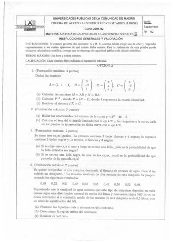 UNIVERSIDADES PUBLICAS DE LA COMUNIDAD DE MADRID 1 PRUEBA DE ACCESO A ESTUDIOS UNIVERSITARIOS LOGSE UNIVERSIDAD AUTONOMAI Curso 200102  8Eli1E9id IMATERIA MATEMÁTICAS APLICADAS A LAS CIENCIAS SOCIALES JI Junio Septiembre R1 R2 INSTRUCCIONES GENERALES Y VALORACIÓN INSTRUCCIONES El examen presenta dos opciones A y B El alumno deberá elegir una de ellas y responder razonadamente a los cuatro ejercicios de que consta dicha opción Para la realización de esta prueba puede utilizarse calculadora cient…