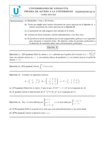 u Universidades Públicas de Andalucía UNIVERSIDADES DE ANDALUCIA PRUEBA DE ACCESO A LA UNIVERSIDAD CURSO 20142015 MATEMA TICAS II Instrucciones a Duracion 1 hora y 30 minutos b Tienes que elegir entre realizar unicamente los cuatro ejercicios de la Opcion A o realizar unicamente los cuatro ejercicios de la Opcion B c La puntuacion de cada pregunta esta indicada en la misma d Contesta de forma razonada y escribe ordenadamente y con letra clara e Se permitira el uso de calculadoras que no sean pr…