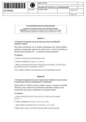 11 1111 1 111 111 111 11 11 03100535  Junio  2014 Latín 11 FE 1 PRUEBA DE ACCESO A LA UNIVERSIDAD 1 Duración 90min MODELO 02 Hoja 1 de 1 ELIJA ÚNICAMENTE UNA DE LAS DOS OPCIONES Se permite el uso del diccionario y de su apéndice gramatical Calificación La traducción se calificará con un máximo de 6 puntos Cada una de las cuestiones se valorará con un máximo de 1 punto Opción A lTraducción del siguiente texto de Suetonio acerca de la austeridad del emperador Augusto Post cibum meridianum ita ut …