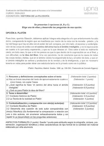 Evaluación del Bachillerato para el Acceso a la Universidad CURSO 20202021 ASIGNATURA HISTORIA DE LA FILOSOFÍA Se presentan 3 opciones A B y C Elige una de ellas y desarrolla las preguntas de esa opción OPCIÓN A PLATÓN Pues bien querido Glaucón debemos aplicar íntegra esta alegoría a lo que anteriormente ha sido dicho comparando la región que se manifiesta por medio de la vista con la morada  prisión y la luz del fuego que hay en ella con el poder del sol compara por otro lado el ascenso y cont…