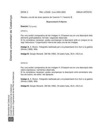 Districte universitari de Catalunya SRIE 2 PAU LOGSE Curs 20022003 DIBUIX ARTÍSTIC Resoleu una de les dues opcions de lexercici 1 i lexercici 2 Representació dobjectes Exercici 1 2 punts OPCIÓ A Feu una anlisi comparativa de les imatges A i B basantvos en una descripció dels elements graficoplstics formals i espacials observats Si ho considereu necessari podeu acompanyar la descripció amb un croquis on es vegi lestructura i lorganització interna de cada una de les imatges Imatge A A Branzi Foto…