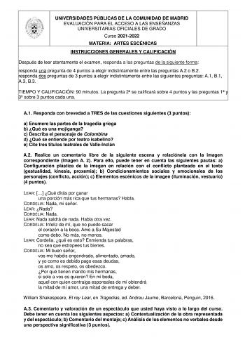 UNIVERSIDADES PÚBLICAS DE LA COMUNIDAD DE MADRID EVALUACIÓN PARA EL ACCESO A LAS ENSEÑANZAS UNIVERSITARIAS OFICIALES DE GRADO Curso 20212022 MATERIA ARTES ESCÉNICAS INSTRUCCIONES GENERALES Y CALIFICACIÓN Después de leer atentamente el examen responda a las preguntas de la siguiente forma responda una pregunta de 4 puntos a elegir indistintamente entre las preguntas A2 o B2 responda dos preguntas de 3 puntos a elegir indistintamente entre las siguientes preguntas A1 B1 A3 B3 TIEMPO Y CALIFICACIÓ…