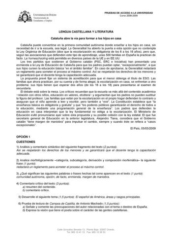 IVER DADDE VIEDO Vicerrectorado de Estudiantes y Empleo PRUEBAS DE ACCESO A LA UNIVERSIDAD Curso 20082009 LENGUA CASTELLANA Y LITERATURA Cataluña abre la vía para formar a los hijos en casa Cataluña puede convertirse en la primera comunidad autónoma donde enseñar a los hijos en casa sin necesidad de ir a la escuela sea legal La Generalitat ha abierto la puerta a esta opción que no contempla la Ley Orgánica de Educación dice que la escolarización es obligatoria de los 6 a los 16 años pero que se…