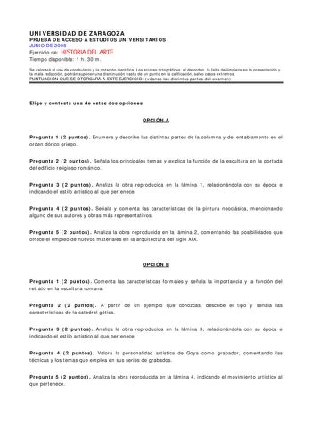 UNIVERSIDAD DE ZARAGOZA PRUEBA DE ACCESO A ESTUDIOS UNIVERSITARIOS JUNIO DE 2008 Ejercicio de HISTORIA DEL ARTE Tiempo disponible 1 h 30 m Se valorará el uso de vocabulario y la notación científica Los errores ortográficos el desorden la falta de limpieza en la presentación y la mala redacción podrán suponer una disminución hasta de un punto en la calificación salvo casos extremos PUNTUACIÓN QUE SE OTORGARÁ A ESTE EJERCICIO véanse las distintas partes del examen Elige y contesta una de estas do…